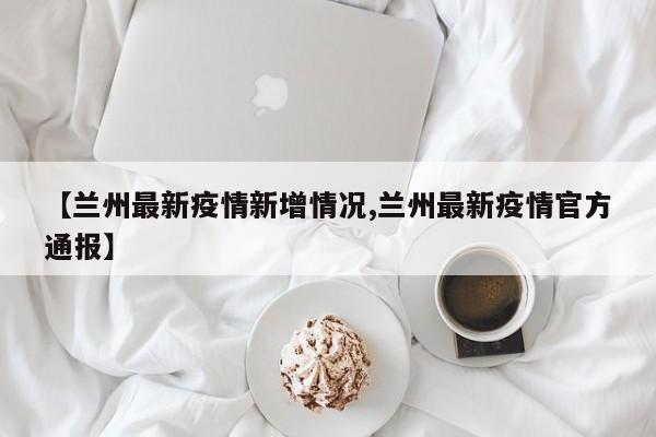 【兰州最新疫情新增情况,兰州最新疫情官方通报】