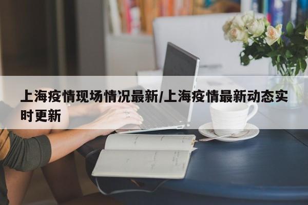 上海疫情现场情况最新/上海疫情最新动态实时更新