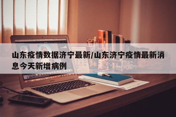 山东疫情数据济宁最新/山东济宁疫情最新消息今天新增病例