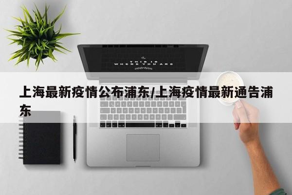 上海最新疫情公布浦东/上海疫情最新通告浦东