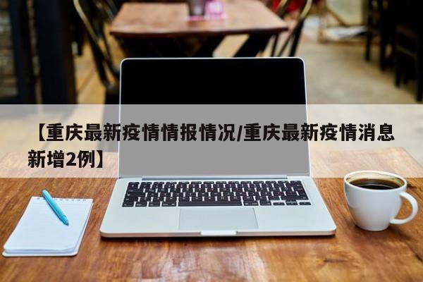 【重庆最新疫情情报情况/重庆最新疫情消息新增2例】