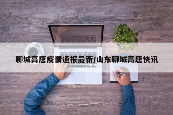 聊城高唐疫情通报最新/山东聊城高唐快讯