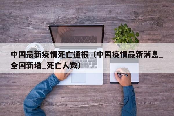 中国最新疫情死亡通报（中国疫情最新消息_全国新增_死亡人数）