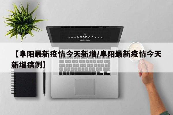 【阜阳最新疫情今天新增/阜阳最新疫情今天新增病例】