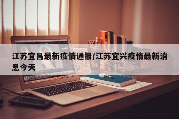 江苏宜昌最新疫情通报/江苏宜兴疫情最新消息今天