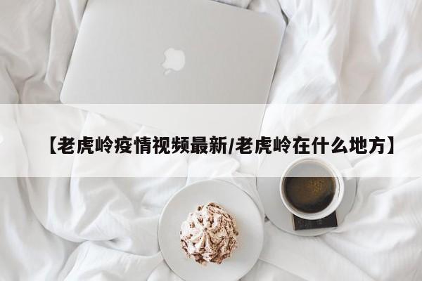 【老虎岭疫情视频最新/老虎岭在什么地方】