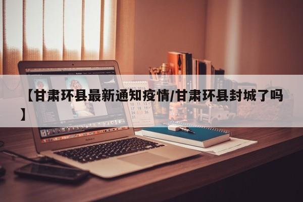【甘肃环县最新通知疫情/甘肃环县封城了吗】