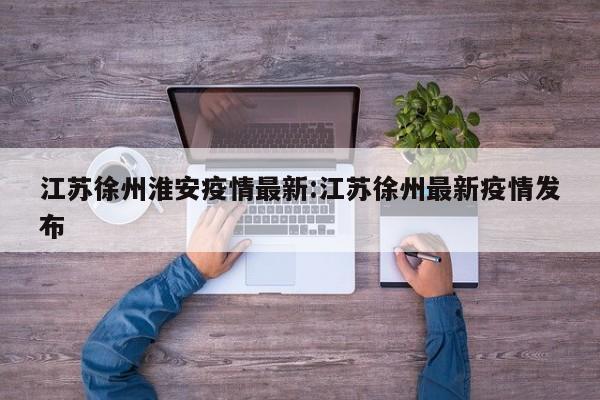 江苏徐州淮安疫情最新:江苏徐州最新疫情发布