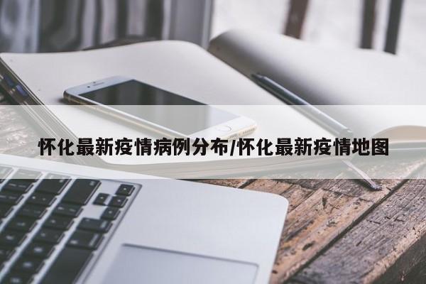 怀化最新疫情病例分布/怀化最新疫情地图