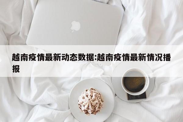 越南疫情最新动态数据:越南疫情最新情况播报