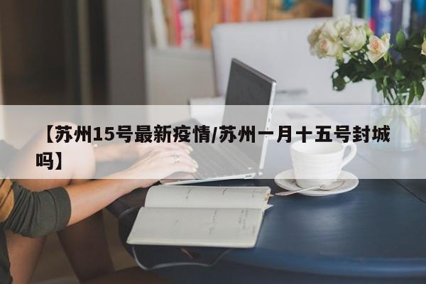 【苏州15号最新疫情/苏州一月十五号封城吗】