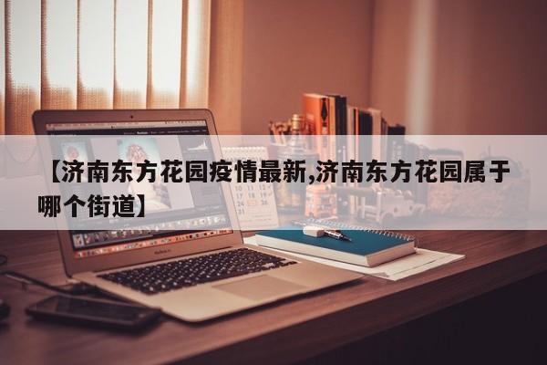 【济南东方花园疫情最新,济南东方花园属于哪个街道】