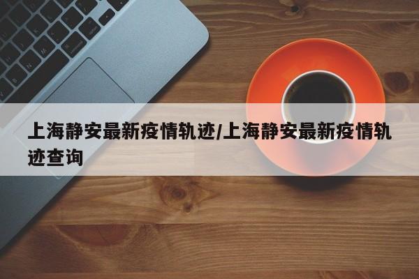 上海静安最新疫情轨迹/上海静安最新疫情轨迹查询