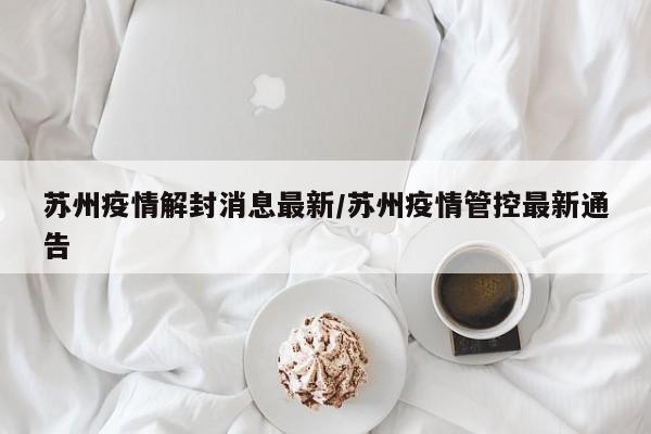 苏州疫情解封消息最新/苏州疫情管控最新通告