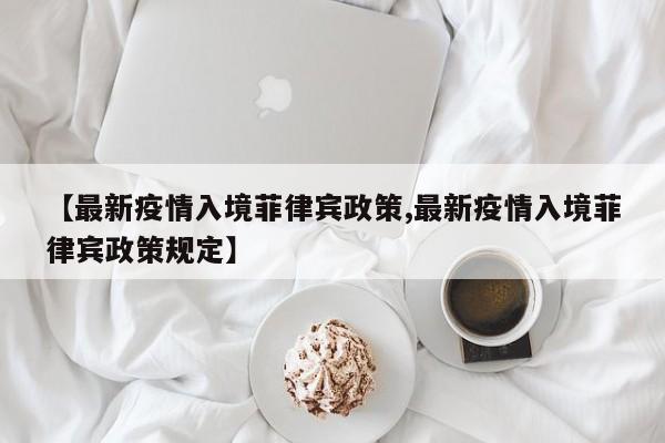 【最新疫情入境菲律宾政策,最新疫情入境菲律宾政策规定】