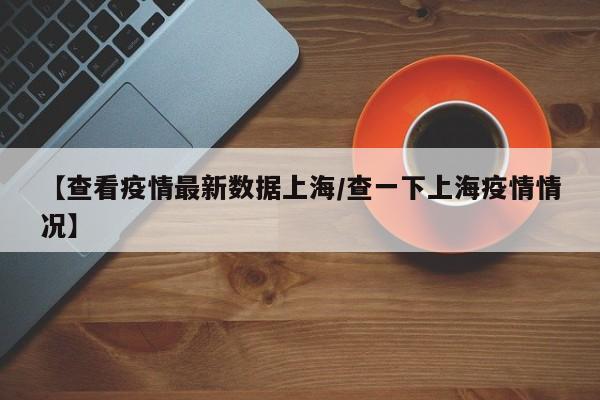 【查看疫情最新数据上海/查一下上海疫情情况】