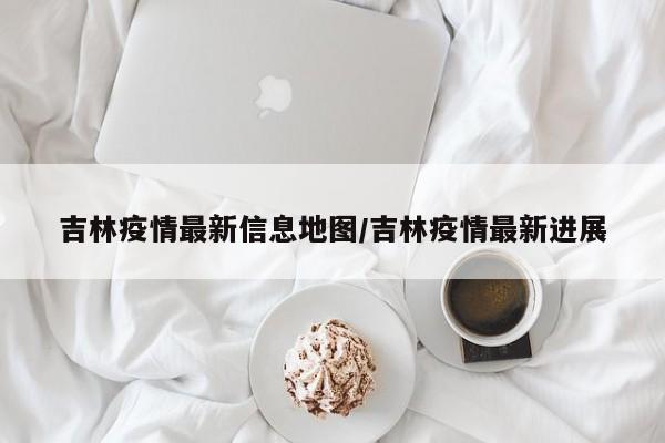 吉林疫情最新信息地图/吉林疫情最新进展