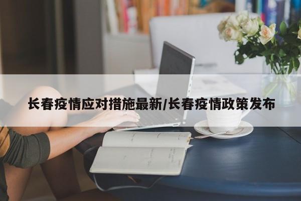 长春疫情应对措施最新/长春疫情政策发布