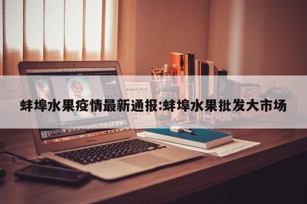 蚌埠水果疫情最新通报:蚌埠水果批发大市场