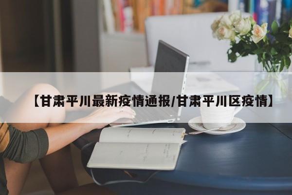 【甘肃平川最新疫情通报/甘肃平川区疫情】
