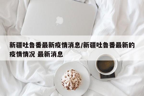 新疆吐鲁番最新疫情消息/新疆吐鲁番最新的疫情情况 最新消息