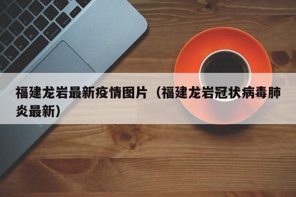 福建龙岩最新疫情图片（福建龙岩冠状病毒肺炎最新）