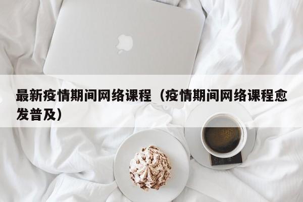 最新疫情期间网络课程（疫情期间网络课程愈发普及）