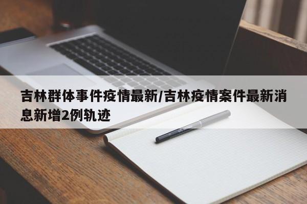 吉林群体事件疫情最新/吉林疫情案件最新消息新增2例轨迹