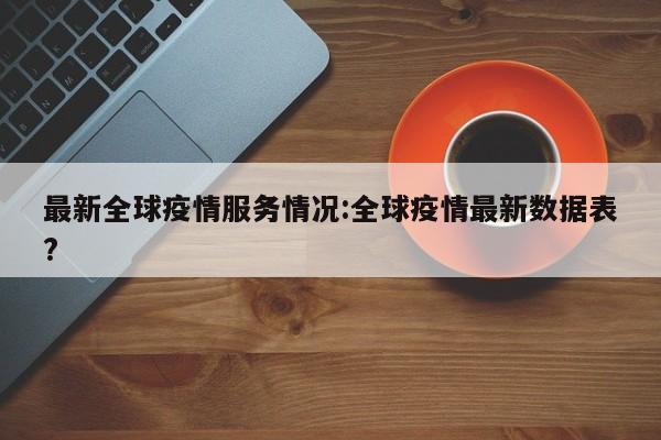 最新全球疫情服务情况:全球疫情最新数据表?