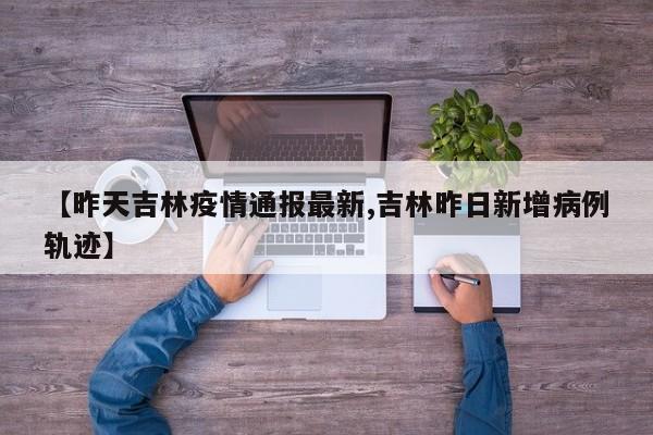 【昨天吉林疫情通报最新,吉林昨日新增病例轨迹】