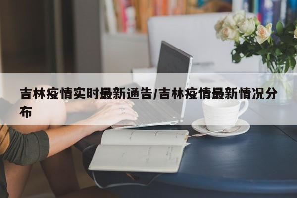 吉林疫情实时最新通告/吉林疫情最新情况分布