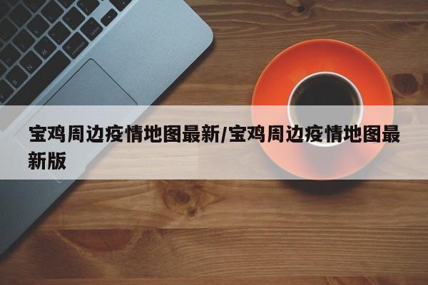 宝鸡周边疫情地图最新/宝鸡周边疫情地图最新版