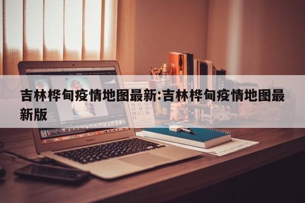 吉林桦甸疫情地图最新:吉林桦甸疫情地图最新版