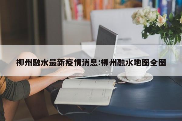 柳州融水最新疫情消息:柳州融水地图全图