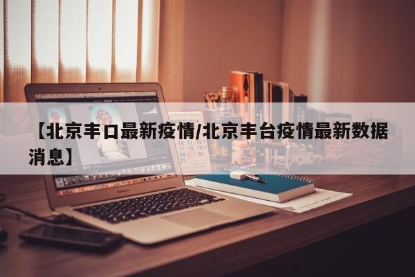 【北京丰口最新疫情/北京丰台疫情最新数据消息】