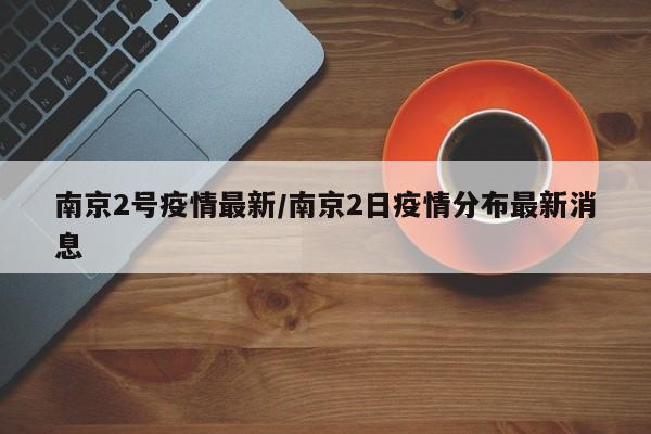 南京2号疫情最新/南京2日疫情分布最新消息