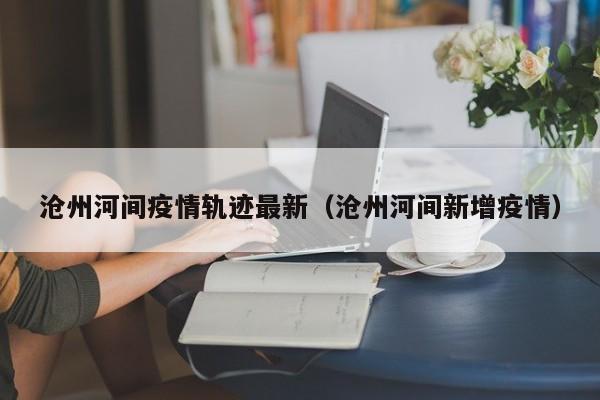 沧州河间疫情轨迹最新（沧州河间新增疫情）