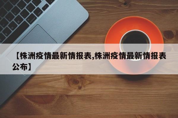 【株洲疫情最新情报表,株洲疫情最新情报表公布】