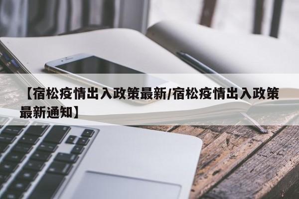 【宿松疫情出入政策最新/宿松疫情出入政策最新通知】