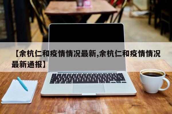 【余杭仁和疫情情况最新,余杭仁和疫情情况最新通报】