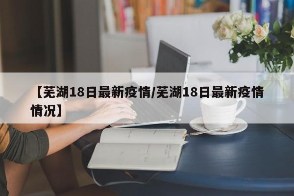 【芜湖18日最新疫情/芜湖18日最新疫情情况】