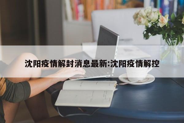 沈阳疫情解封消息最新:沈阳疫情解控