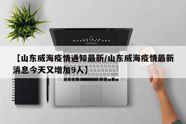 【山东威海疫情通知最新/山东威海疫情最新消息今天又增加9人】
