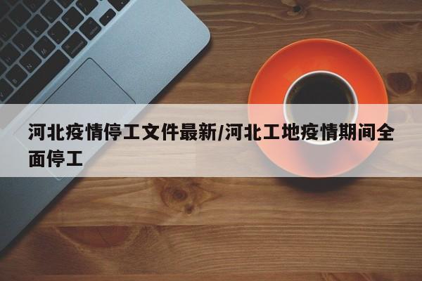 河北疫情停工文件最新/河北工地疫情期间全面停工