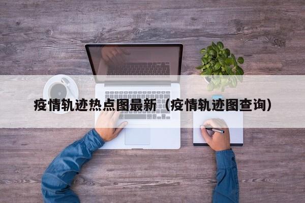 疫情轨迹热点图最新（疫情轨迹图查询）