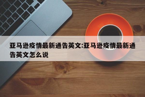亚马逊疫情最新通告英文:亚马逊疫情最新通告英文怎么说