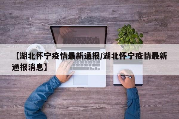 【湖北怀宁疫情最新通报/湖北怀宁疫情最新通报消息】