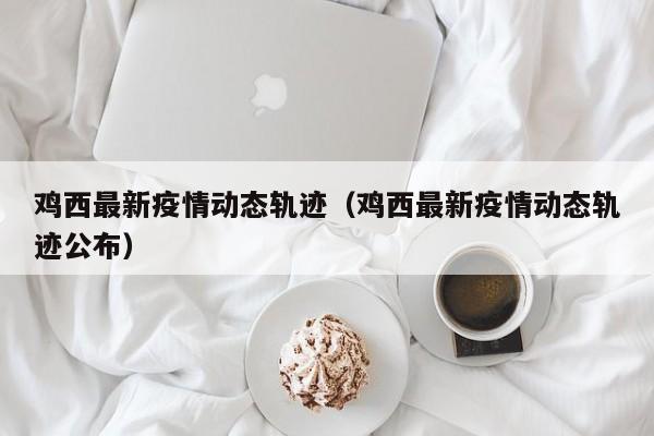 鸡西最新疫情动态轨迹（鸡西最新疫情动态轨迹公布）