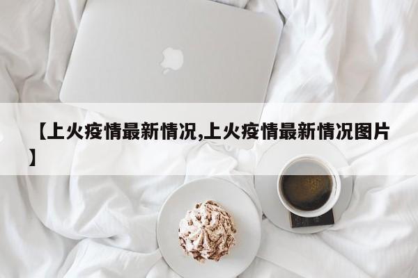 【上火疫情最新情况,上火疫情最新情况图片】