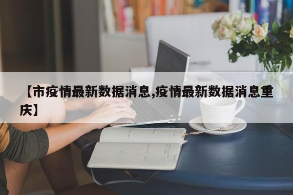 【市疫情最新数据消息,疫情最新数据消息重庆】